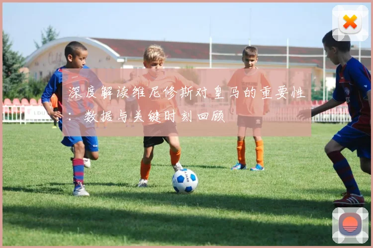 深度解读维尼修斯对皇马的重要性:数据与关键时刻回顾