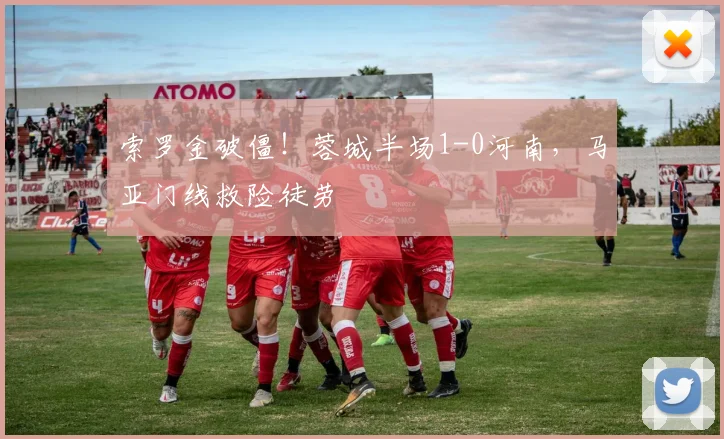 索罗金破僵！蓉城半场1-0河南，马亚门线救险徒劳