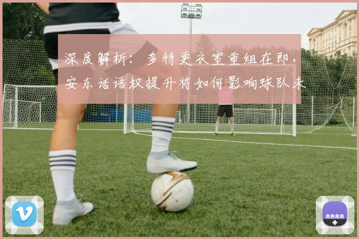 深度解析：多特更衣室重组在即，安东话语权提升将如何影响球队未来？