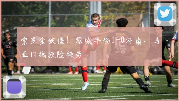 索罗金破僵！蓉城半场1-0河南，马亚门线救险徒劳