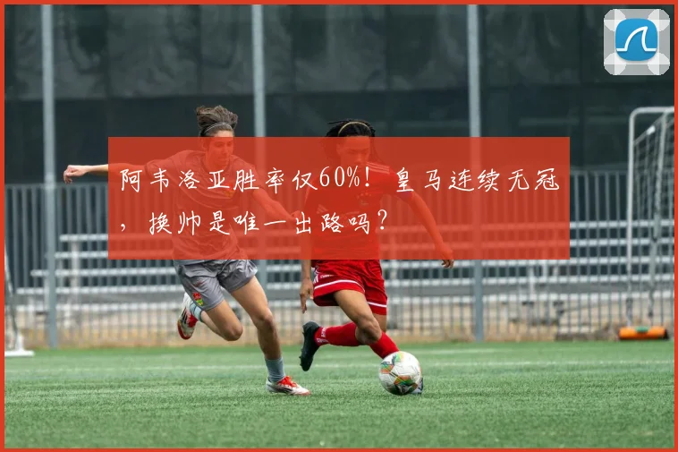 阿韦洛亚胜率仅60%！皇马连续无冠，换帅是唯一出路吗？