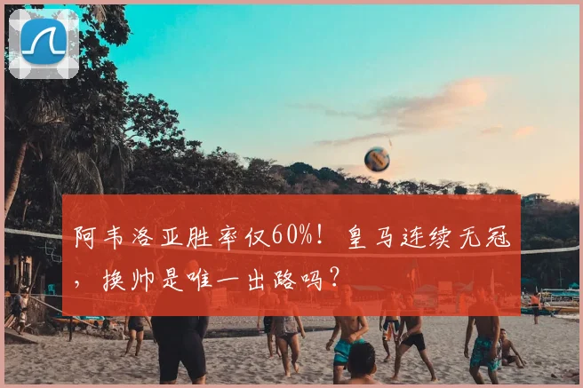 阿韦洛亚胜率仅60%!皇马连续无冠,换帅是唯一出路吗?