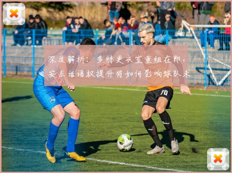 深度解析:多特更衣室重组在即,安东话语权提升将如何影响球队未来?
